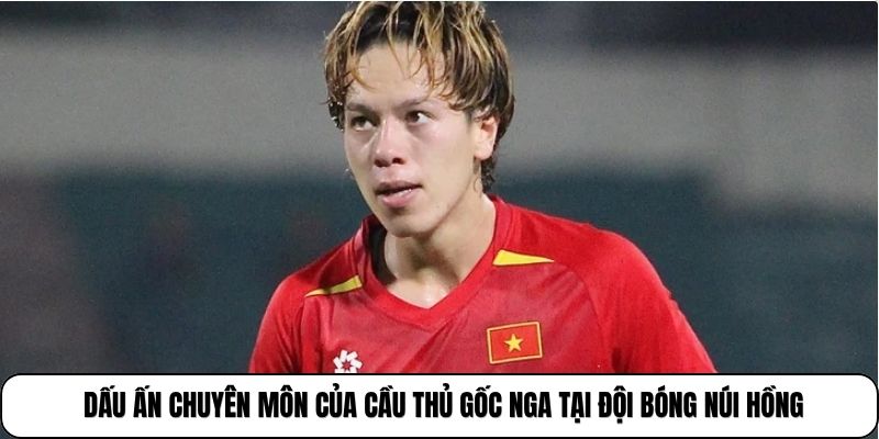 Dấu ấn chuyên môn của cầu thủ gốc Nga tại đội bóng núi Hồng