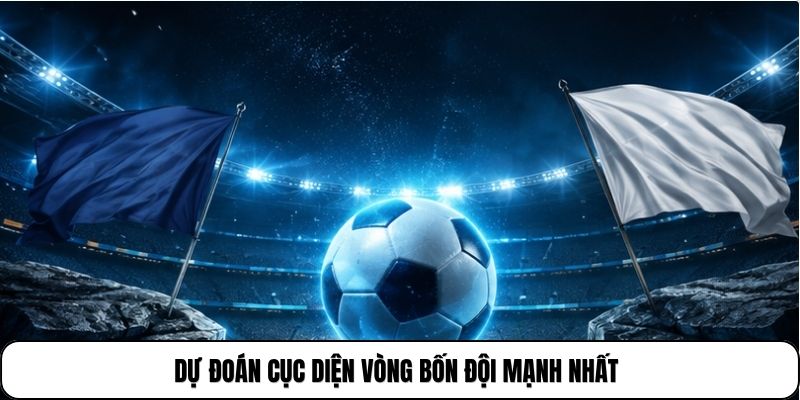 Dự đoán cục diện vòng bốn đội mạnh nhất