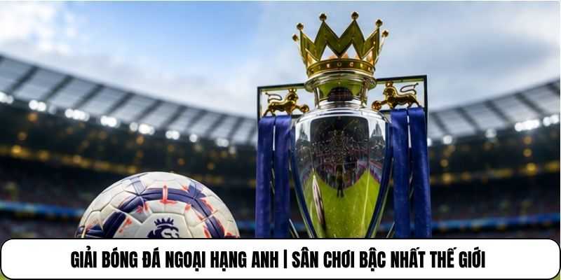 Giải Bóng Đá Ngoại Hạng Anh | Sân Chơi Bậc Nhất Thế Giới