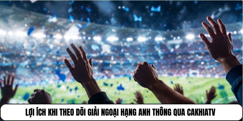 Lợi ích khi theo dõi giải Ngoại hạng Anh thông qua CakhiaTV