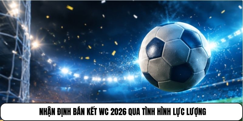 Nhận định bán kết WC 2026 qua tình hình lực lượng