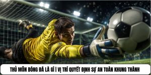 Thủ Môn Bóng Đá Là Gì | Vị Trí Quyết Định Sự An Toàn Khung Thành