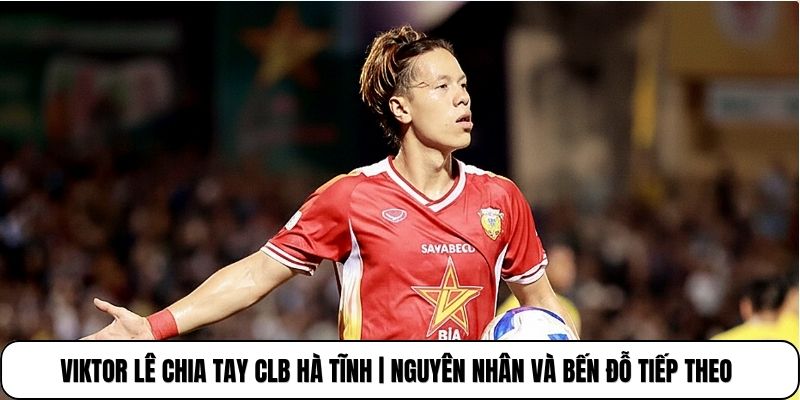 Viktor Lê Chia Tay CLB Hà Tĩnh | Nguyên Nhân Và Bến Đỗ Tiếp Theo